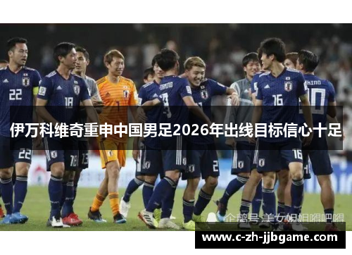 伊万科维奇重申中国男足2026年出线目标信心十足